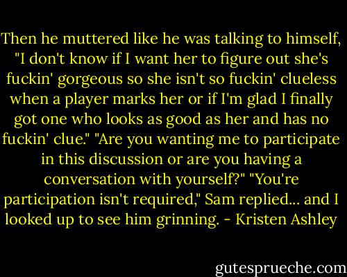 Then he muttered like he was talking to himself, "I don't know if I want her to figure out she's fuckin' gorgeous so she isn't so fuckin' clueless when a player marks her or if I'm glad I finally got one who looks as good as her and has no fuckin' clue."<br />"Are you wanting me to participate in this discussion or are you having a conversation with yourself?"<br />"You're participation isn't required," Sam replied... and I looked up to see him grinning. - Kristen Ashley