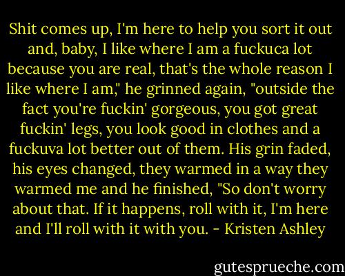 Shit comes up, I'm here to help you sort it out and, baby, I like where I am a fuckuca lot because you are real, that's the whole reason I like where I am," he grinned again, "outside the fact you're fuckin' gorgeous, you got great fuckin' legs, you look good in clothes and a fuckuva lot better out of them. His grin faded, his eyes changed, they warmed in a way they warmed me and he finished, "So don't worry about that. If it happens, roll with it, I'm here and I'll roll with it with you. - Kristen Ashley