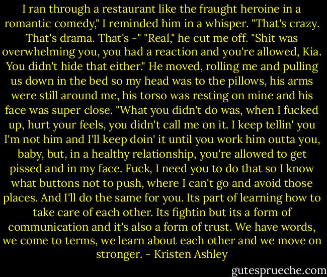 I ran through a restaurant like the fraught heroine in a romantic comedy," I reminded him in a whisper. "That's crazy. That's drama. That's -"<br />"Real," he cut me off. "Shit was overwhelming you, you had a reaction and you're allowed, Kia. You didn't hide that either." He moved, rolling me and pulling us down in the bed so my head was to the pillows, his arms were still around me, his torso was resting on mine and his face was super close. "What you didn't do was, when I fucked up, hurt your feels, you didn't call me on it. I keep tellin' you I'm not him and I'll keep doin' it until you work him outta you, baby, but, in a healthy relationship, you're allowed to get pissed and in my face. Fuck, I need you to do that so I know what buttons not to push, where I can't go and avoid those places. And I'll do the same for you. Its part of learning how to take care of each other. Its fightin but its a form of communication and it's also a form of trust. We have words, we come to terms, we learn about each other and we move on stronger. - Kristen Ashley