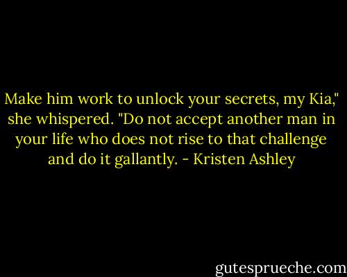 Make him work to unlock your secrets, my Kia," she whispered. "Do not accept another man in your life who does not rise to that challenge and do it gallantly. - Kristen Ashley