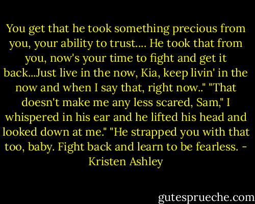 You get that he took something precious from you, your ability to trust.... He took that from you, now's your time to fight and get it back...Just live in the now, Kia, keep livin' in the now and when I say that, right now.."<br />"That doesn't make me any less scared, Sam," I whispered in his ear and he lifted his head and looked down at me."<br />"He strapped you with that too, baby. Fight back and learn to be fearless. - Kristen Ashley