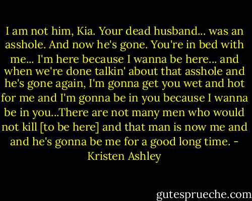 I am not him, Kia. Your dead husband... was an asshole. And now he's gone. You're in bed with me... I'm here because I wanna be here... and when we're done talkin' about that asshole and he's gone again, I'm gonna get you wet and hot for me and I'm gonna be in you because I wanna be in you...There are not many men who would not kill [to be here] and that man is now me and and he's gonna be me for a good long time. - Kristen Ashley