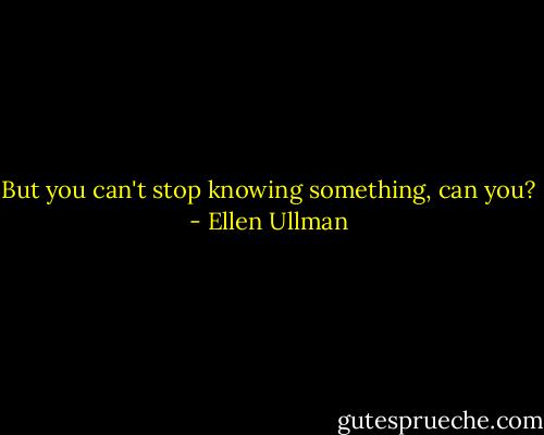 But you can't stop knowing something, can you? - Ellen Ullman