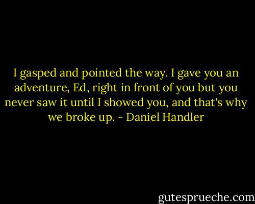 I gasped and pointed the way. I gave you an adventure, Ed, right in front of you but you never saw it until I showed you, and that's why we broke up. - Daniel Handler