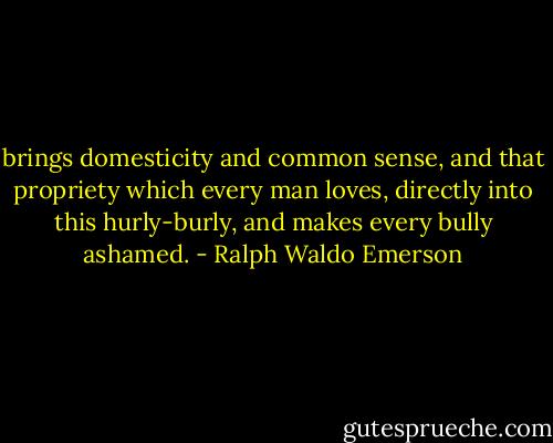 brings domesticity and common sense, and that propriety which every man loves, directly into this hurly-burly, and makes every bully ashamed. - Ralph Waldo Emerson