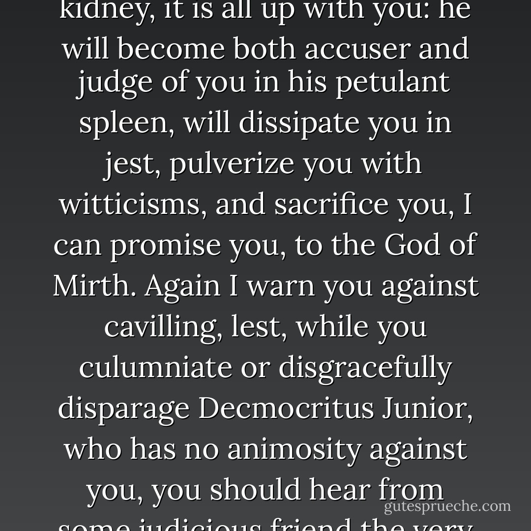 To The Reader Who Employs His Leisure Ill<br />Whoever you may be, I caution you against rashly defaming the author of this work, or cavilling in jest against him. Nay, do not silently reproach him in consequence of others' censure, nor employ your wit in foolish disapproval or false accusation. For, should Democritus Junior prove to be what he professes, even a kinsman of his elder namesake, or be ever so little of the same kidney, it is all up with you: he will become both accuser and judge of you in his petulant spleen, will dissipate you in jest, pulverize you with witticisms, and sacrifice you, I can promise you, to the God of Mirth.<br />Again I warn you against cavilling, lest, while you culumniate or disgracefully disparage Decmocritus Junior, who has no animosity against you, you should hear from some judicious friend the very words the people of Abdera heard of old from Hippocrates, when they held their well-deserving and popular fellow-citizen to be a madman: "Truly, it is you, Democritus, that are wise, while the people of Abdera are fools and madmen." You have no more sense than the people of Abdera. Having given you this warning in a few words, O reader who employ your liesure ill, farewell. - Robert  Burton