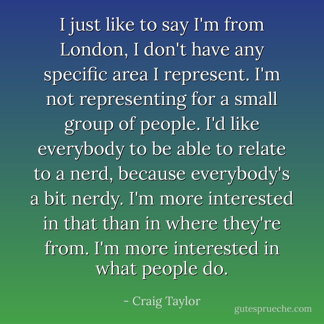 I just like to say I'm from London, I don't have any specific area I represent. I'm not representing for a small group of people. I'd like everybody to be able to relate to a nerd, because everybody's a bit nerdy. I'm more interested in that than in where they're from. I'm more interested in what people do. - Craig Taylor