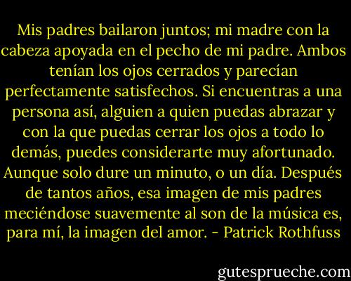 Mis padres bailaron juntos; mi madre con la cabeza apoyada en el pecho de mi padre. Ambos tenían los ojos cerrados y parecían perfectamente satisfechos. Si encuentras a una persona así, alguien a quien puedas abrazar y con la que puedas cerrar los ojos a todo lo demás, puedes considerarte muy afortunado. Aunque solo dure un minuto, o un día. Después de tantos años, esa imagen de mis padres meciéndose suavemente al son de la música es, para mí, la imagen del amor. - Patrick Rothfuss