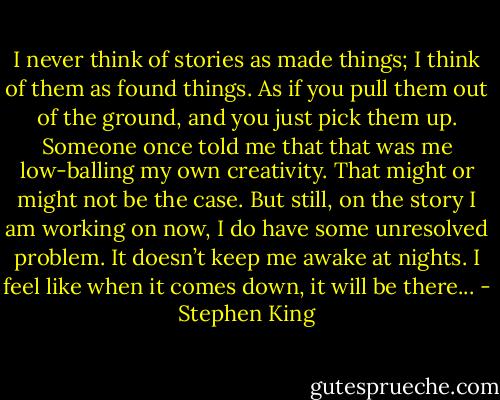 I never think of stories as made things; I think of them as found things. As if you pull them out of the ground, and you just pick them up. Someone once told me that that was me low-balling my own creativity. That might or might not be the case. But still, on the story I am working on now, I do have some unresolved problem. It doesn’t keep me awake at nights. I feel like when it comes down, it will be there... - Stephen King