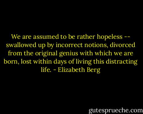 We are assumed to be rather hopeless -- swallowed up by incorrect notions, divorced from the original genius with which we are born, lost within days of living this distracting life. - Elizabeth Berg