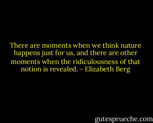 There are moments when we think nature happens just for us, and there are other moments when the ridiculousness of that notion is revealed. - Elizabeth Berg
