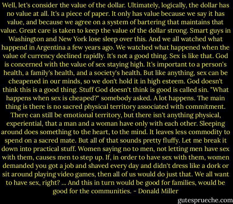 Well, let's consider the value of the dollar. Ultimately, logically, the dollar has no value at all. It's a piece of paper. It only has value because we say it has value, and because we agree on a system of bartering that maintains that value. Great care is taken to keep the value of the dollar strong. Smart guys in Washington and New York lose sleep over this. And we all watched what happend in Argentina a few years ago. We watched what happened when the value of currency declined rapidly. It's not a good thing. Sex is like that. God is concerned with the value of sex staying high. It's important to a person's health, a family's health, and a society's health. But like anything, sex can be cheapened in our minds, so we don't hold it in high esteem. God doesn't think this is a good thing. Stuff God doesn't think is good is called sin.<br />"What happens when sex is cheaped?" somebody asked.<br />A lot happens. The main thing is there is no sacred physical territory associated with commitment. There can still be emotional territory, but there isn't anything physical, experiential, that a man and a woman have only with each other. Sleeping around does something to the heart, to the mind. It leaves less commodity to spend on a sacred mate. But all of that sounds pretty fluffy. Let me break it down into practical stuff. Women saying no to men, not letting men have sex with them, causes men to step up. If, in order to have sex with them, women demanded you got a job and shaved every day and didn't dress like a dork or sit around playing video games, then all of us would do just that. We all want to have sex, right?<br />...<br />And this in turn would be good for families, would be good for the communities. - Donald Miller