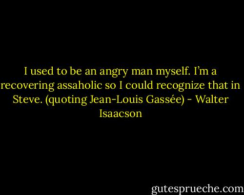 I used to be an angry man myself. I’m a recovering assaholic so I could recognize that in Steve. (quoting Jean-Louis Gassée) - Walter Isaacson