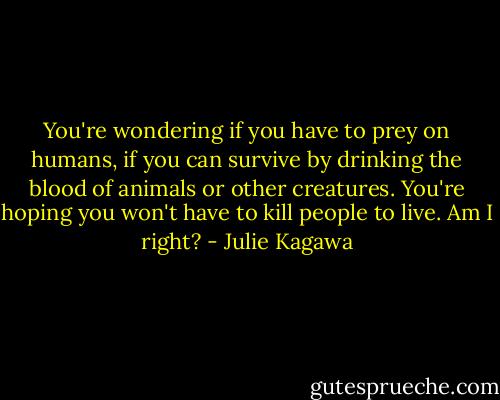You're wondering if you have to prey on humans, if you can survive by drinking the blood of animals or other creatures. You're hoping you won't have to kill people to live. Am I right? - Julie Kagawa
