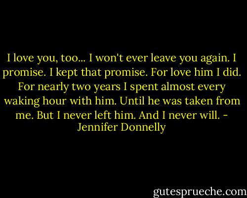 I love you, too... I won't ever leave you again. I promise. I kept that promise. For love him I did. For nearly two years I spent almost every waking hour with him. Until he was taken from me. But I never left him. And I never will. - Jennifer Donnelly