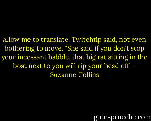 Allow me to translate, Twitchtip said, not even bothering to move. "She said if you don't stop your incessant babble, that big rat sitting in the boat next to you will rip your head off. - Suzanne Collins