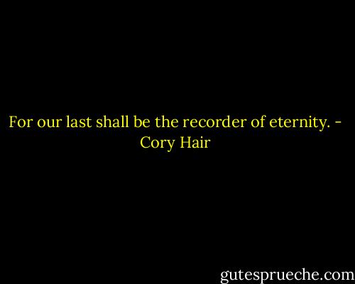 For our last shall be the recorder of eternity. - Cory Hair