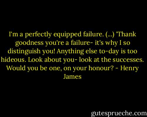 I'm a perfectly equipped failure. (...) 'Thank goodness you're a failure- it's why I so distinguish you! Anything else to-day is too hideous. Look about you- look at the successes. Would you be one, on your honour? - Henry James