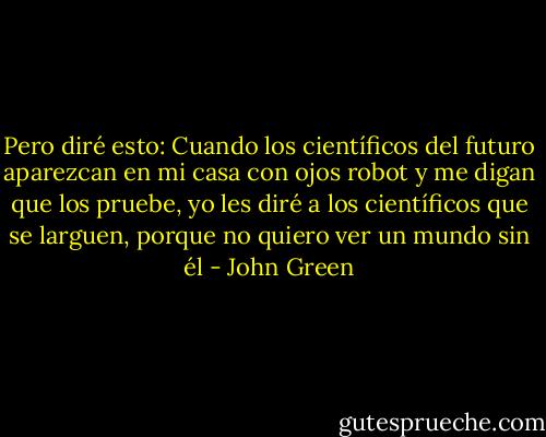 Pero diré esto: Cuando los científicos del futuro aparezcan en mi casa con ojos robot y me digan que los pruebe, yo les diré a los científicos que se larguen, porque no quiero ver un mundo sin él - John Green