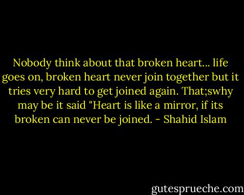 Nobody think about that broken heart... life goes on, broken heart never join together but it tries very hard to get joined again. That;swhy may be it said "Heart is like a mirror, if its broken can never be joined. - Shahid Islam