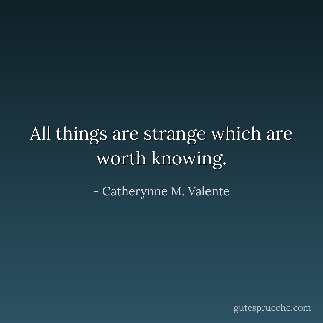 All things are strange which are worth knowing. - Catherynne M. Valente