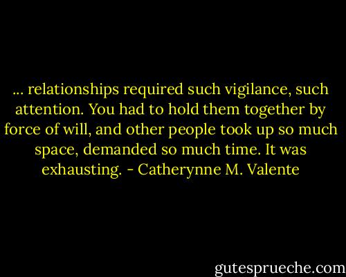 ... relationships required such vigilance, such attention. You had to hold them together by force of will, and other people took up so much space, demanded so much time. It was exhausting. - Catherynne M. Valente