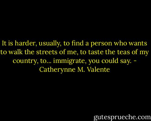 It is harder, usually, to find a person who wants to walk the streets of me, to taste the teas of my country, to... immigrate, you could say. - Catherynne M. Valente
