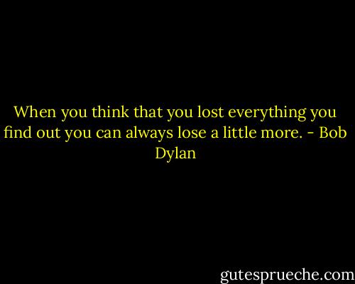 When you think that you lost everything you find out you can always lose a little more. - Bob Dylan