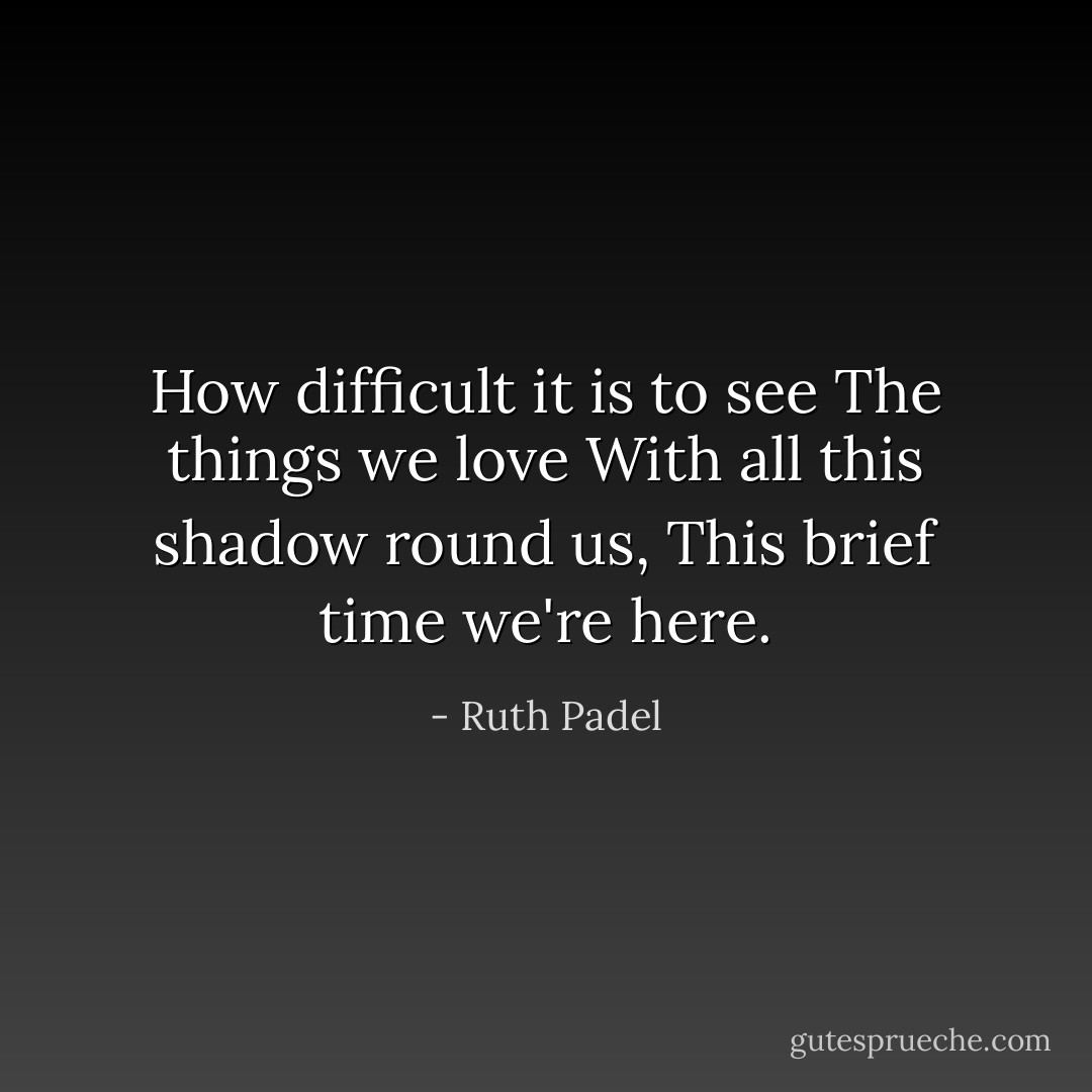 How difficult it is to see<br />The things we love<br />With all this shadow round us,<br />This brief time we're here. - Ruth Padel