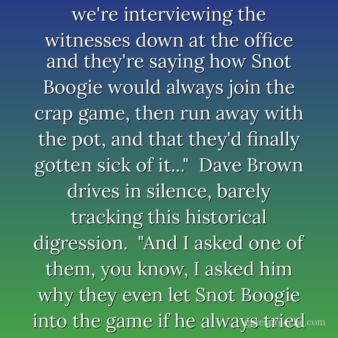 McLarney laughs, then leaps into the parable of Snot Boogie, who joined the neighborhood crap game, waited for the pot to thicken, then grabbed the cash and bolted down the street only to be shot dead by one of the irate players.<br /><br />"So we're interviewing the witnesses down at the office and they're saying how Snot Boogie would always join the crap game, then run away with the pot, and that they'd finally gotten sick of it..."<br /><br />Dave Brown drives in silence, barely tracking this historical digression.<br /><br />"And I asked one of them, you know, I asked him why they even let Snot Boogie into the game if he always tried to run away with the money."<br /><br />McLarney pauses for effect.<br /><br />"And?" asks Brown.<br /><br />"He just looked at me real bizarre," says McLarney. "And then he says, 'you gotta let him play....This is America - David Simon