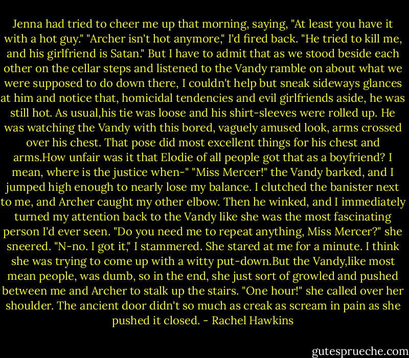 Jenna had tried to cheer me up that morning, saying, "At least you have it with a hot guy."<br />"Archer isn't hot anymore," I'd fired back. "He tried to kill me, and his girlfriend is Satan."<br />But I have to admit that as we stood beside each other on the cellar steps and listened to the Vandy ramble on about what we were supposed to do down there, I couldn't help but sneak sideways glances at him and notice that, homicidal tendencies and evil girlfriends aside, he was still hot. As usual,his tie was loose and his shirt-sleeves were rolled up. He was watching the Vandy with this bored, vaguely amused look, arms crossed over his chest.<br />That pose did most excellent things for his chest and arms.How unfair was it that Elodie of all people got that as a boyfriend? I mean, where is the justice when-"<br />"Miss Mercer!" the Vandy barked, and I jumped high enough to nearly lose my balance.<br />I clutched the banister next to me, and Archer caught my other elbow.<br />Then he winked, and I immediately turned my attention back to the Vandy like she was the most fascinating person I'd ever seen.<br />"Do you need me to repeat anything, Miss Mercer?" she sneered.<br />"N-no. I got it," I stammered.<br />She stared at me for a minute. I think she was trying to come up with a witty put-down.But the Vandy,like most mean people, was dumb, so in the end, she just sort of growled and pushed between me and Archer to stalk up the stairs.<br />"One hour!" she called over her shoulder.<br />The ancient door didn't so much as creak as scream in pain as she pushed it closed. - Rachel Hawkins