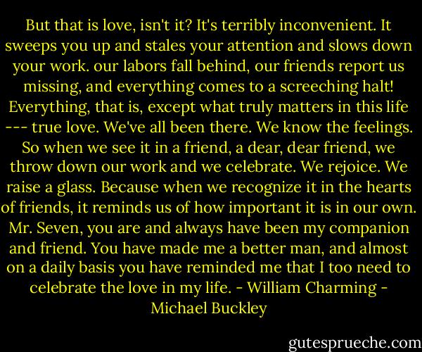 But that is love, isn't it? It's terribly inconvenient. It sweeps you up and stales your attention and slows down your work. our labors fall behind, our friends report us missing, and everything comes to a screeching halt! Everything, that is, except what truly matters in this life --- true love. We've all been there. We know the feelings. So when we see it in a friend, a dear, dear friend, we throw down our work and we celebrate. We rejoice. We raise a glass. Because when we recognize it in the hearts of friends, it reminds us of how important it is in our own. Mr. Seven, you are and always have been my companion and friend. You have made me a better man, and almost on a daily basis you have reminded me that I too need to celebrate the love in my life. - William Charming - Michael Buckley