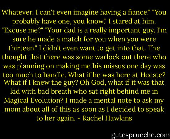 Whatever. I can't even imagine having a fiance."<br />"You probably have one, you know."<br />I stared at him. "Excuse me?"<br />"Your dad is a really important guy. I'm sure he made a match for you when you were thirteen."<br />I didn't even want to get into that. The thought that there was some warlock out there who was planning on making me his missus one day was too much to handle. What if he was here at Hecate? What if I knew the guy? Oh God, what if it was that kid with bad breath who sat right behind me in Magical Evolution?<br />I made a mental note to ask my mom about all of this as soon as I decided to speak to her again. - Rachel Hawkins