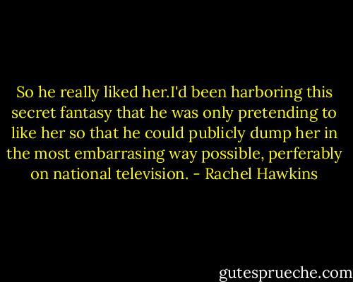 So he really liked her.I'd been harboring this secret fantasy that he was only pretending to like her so that he could publicly dump her in the most embarrasing way possible, perferably on national television. - Rachel Hawkins