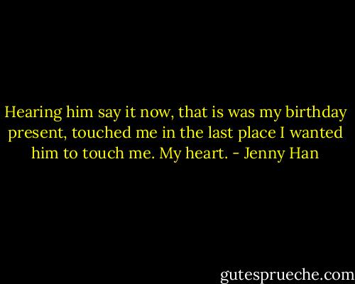 Hearing him say it now, that is was my birthday present, touched me in the last place I wanted him to touch me. My heart. - Jenny Han