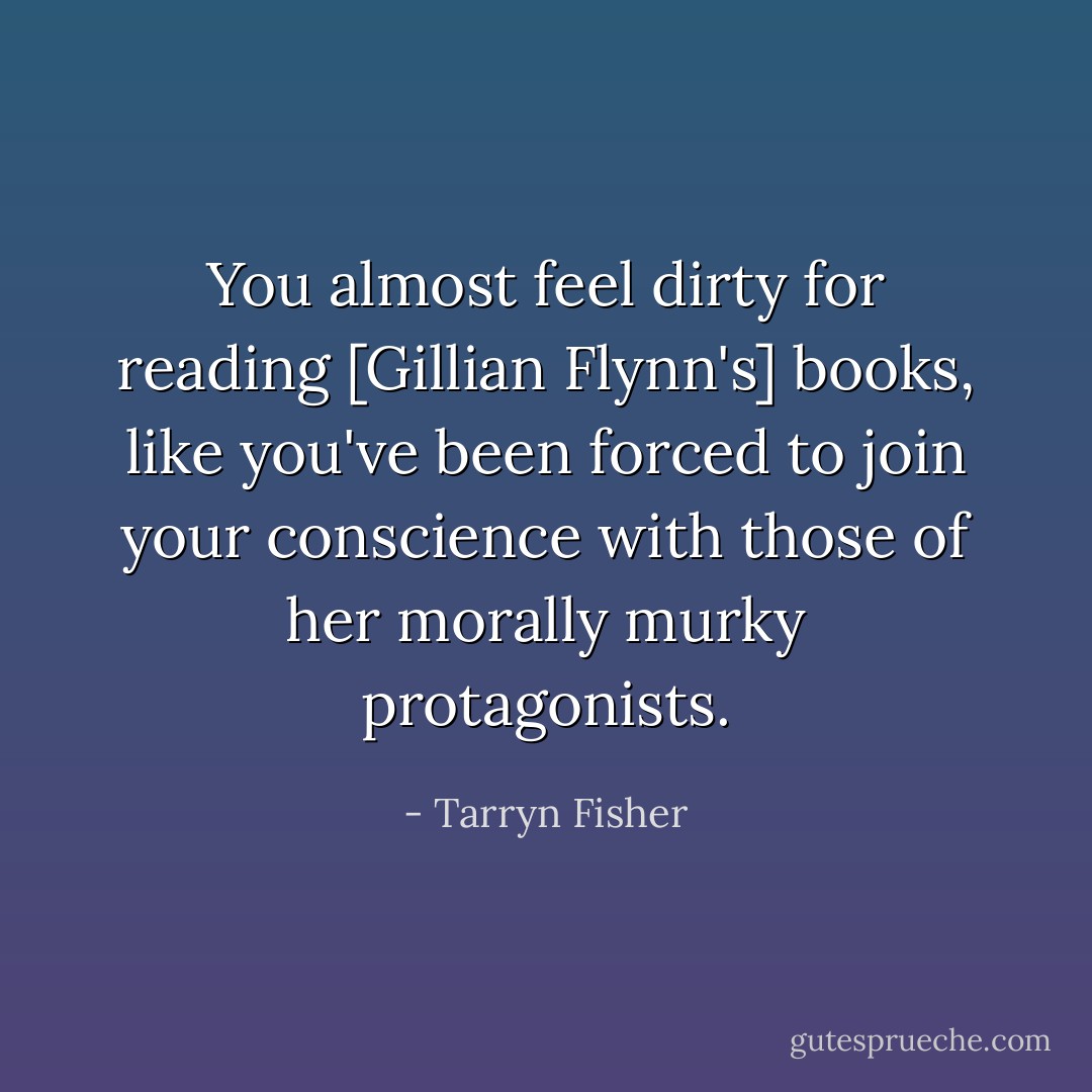 You almost feel dirty for reading [Gillian Flynn's] books, like you've been forced to join your conscience with those of her morally murky protagonists. - Tarryn Fisher