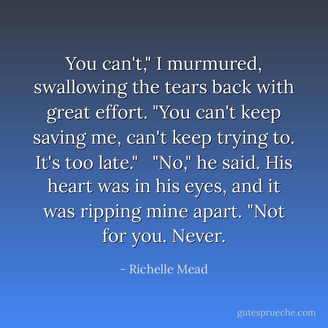 You can't," I murmured, swallowing the tears back with great effort. "You can't keep saving me, can't keep trying to. It's too late."<br /><br /> "No," he said. His heart was in his eyes, and it was ripping mine apart. "Not for you. Never. - Richelle Mead