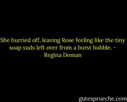 She hurried off, leaving Rose feeling like the tiny soap suds left over from a burst bubble. - Regina Doman