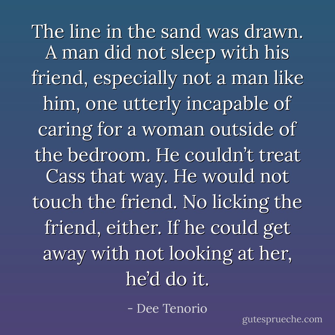 The line in the sand was drawn. A man did not sleep with his friend, especially not a man like him, one utterly incapable of caring for a woman outside of the bedroom. He couldn’t treat Cass that way. He would not touch the friend. No licking the friend, either. If he could get away with not looking at her, he’d do it. - Dee Tenorio