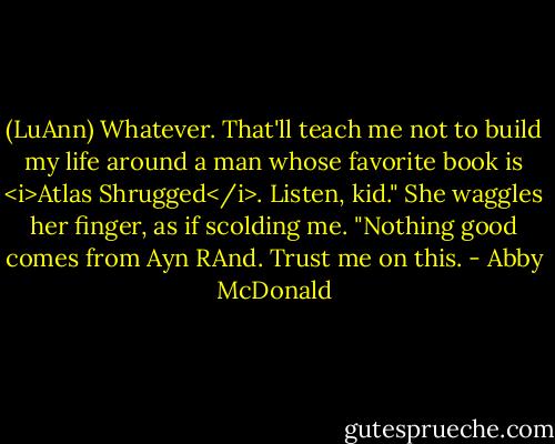 (LuAnn) Whatever. That'll teach me not to build my life around a man whose favorite book is <i>Atlas Shrugged</i>. Listen, kid." She waggles her finger, as if scolding me. "Nothing good comes from Ayn RAnd. Trust me on this. - Abby McDonald