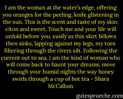 I am the woman at the water’s edge,<br />offering you oranges for the peeling,<br />knife glistening in the sun.<br />This is the scent and taste<br />of my skin: citon and sweet.<br />Touch me and your life will unfold<br />before you, easily as this skirt<br />billows then sinks,<br />lapping against my legs, my toes<br />filtering through the rivers silt.<br />Following the current out to sea,<br />I am the kind of woman<br />who will come back to haunt<br />your dreams, move through your<br />humid nights the way honey<br />swirls through a cup of hot tea - Shara McCallum