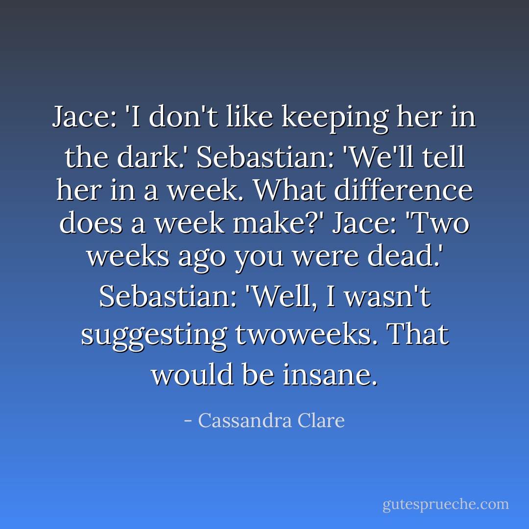 Jace: 'I don't like keeping her in the dark.'<br />Sebastian: 'We'll tell her in a week. What difference does a week make?'<br />Jace: 'Two weeks ago you were dead.'<br />Sebastian: 'Well, I wasn't suggesting <i>two</i>weeks. That would be insane. - Cassandra Clare