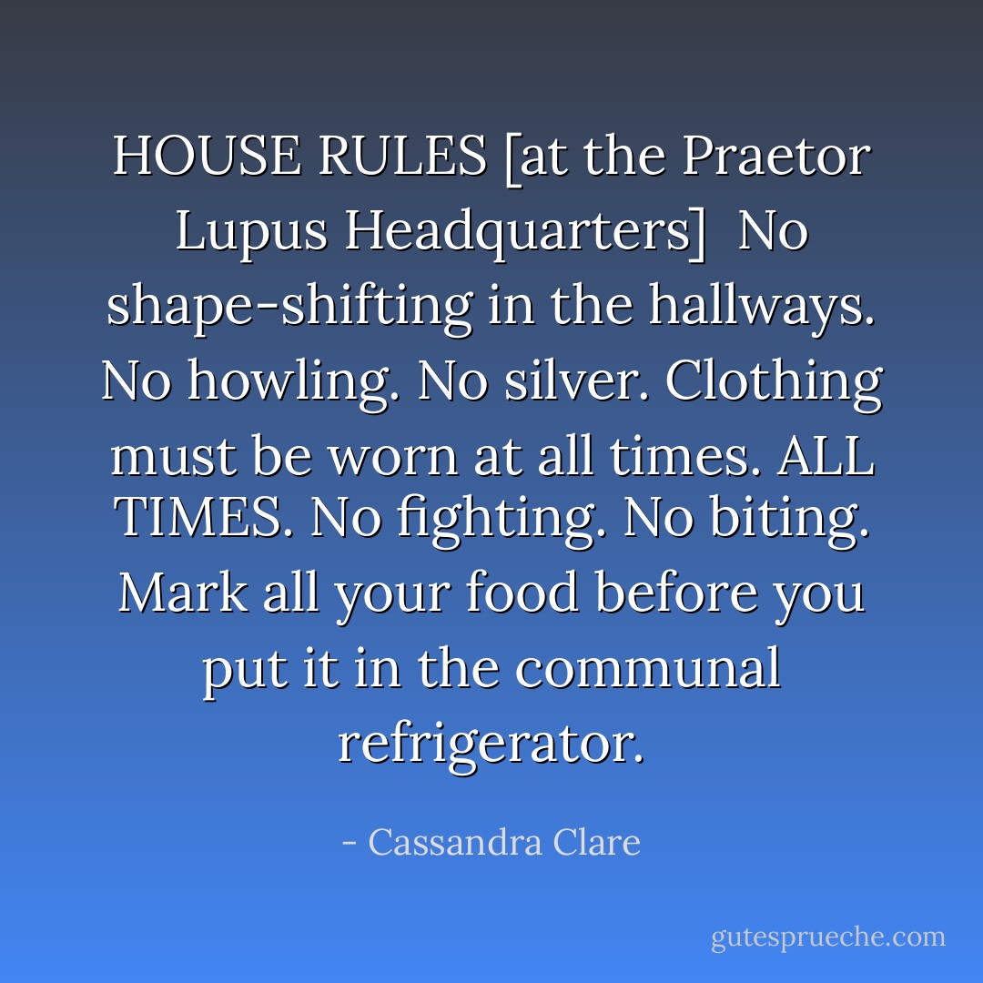 HOUSE RULES [at the Praetor Lupus Headquarters]<br /><br />No shape-shifting in the hallways.<br />No howling.<br />No silver.<br />Clothing must be worn at all times. ALL TIMES.<br />No fighting. No biting.<br />Mark all your food before you put it in the communal refrigerator. - Cassandra Clare