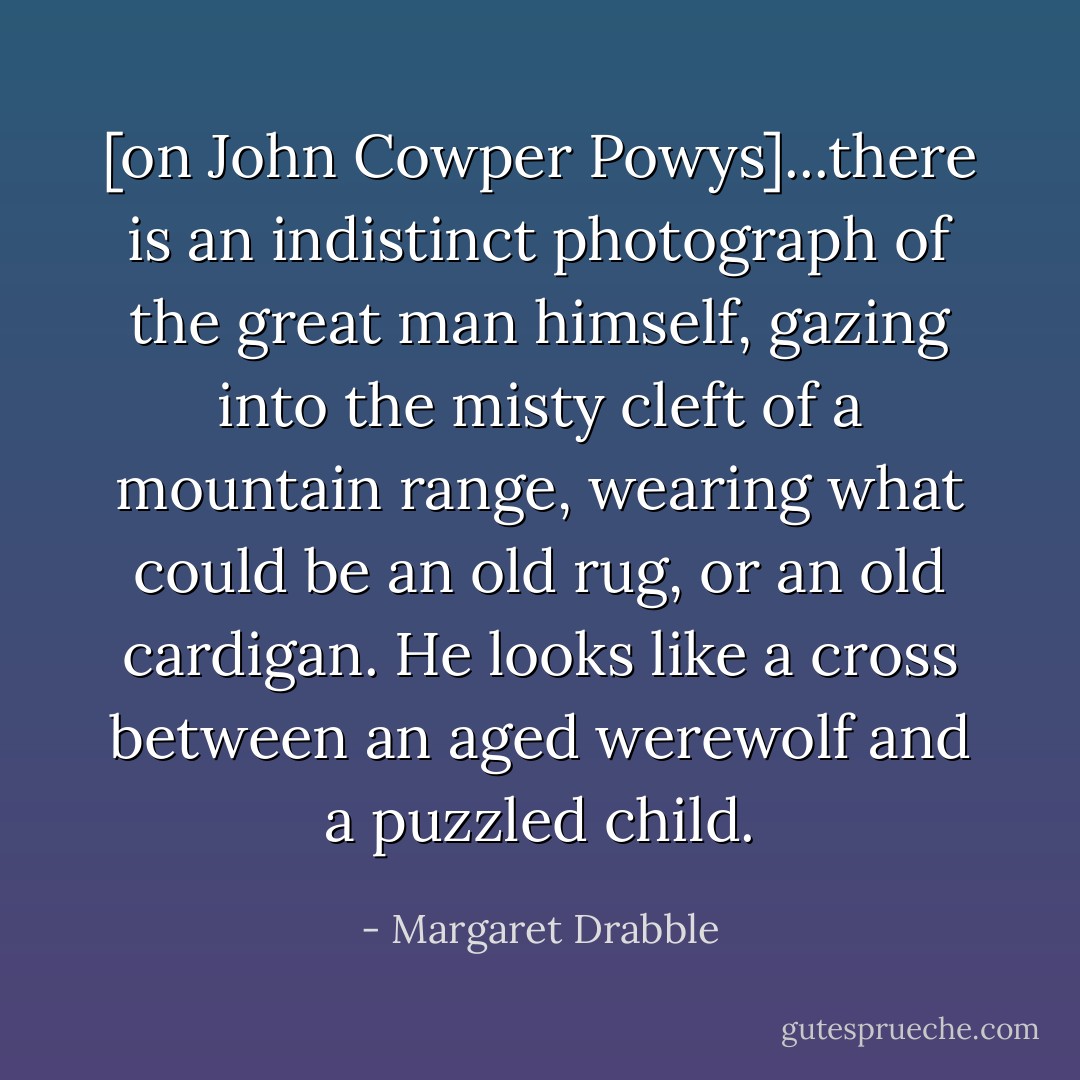 [on John Cowper Powys]...there is an indistinct photograph of the great man himself, gazing into the misty cleft of a mountain range, wearing what could be an old rug, or an old cardigan. He looks like a cross between an aged werewolf and a puzzled child. - Margaret Drabble