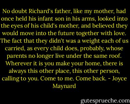 No doubt Richard's father, like my mother, had once held his infant son in his arms, looked into the eyes of his child's mother, and believed they would move into the future together with love. The fact that they didn't was a weight each of us carried, as every child does, probably, whose parents no longer live under the same roof. Wherever it is you make your home, there is always this other place, this other person, calling to you. Come to me. Come back. - Joyce Maynard