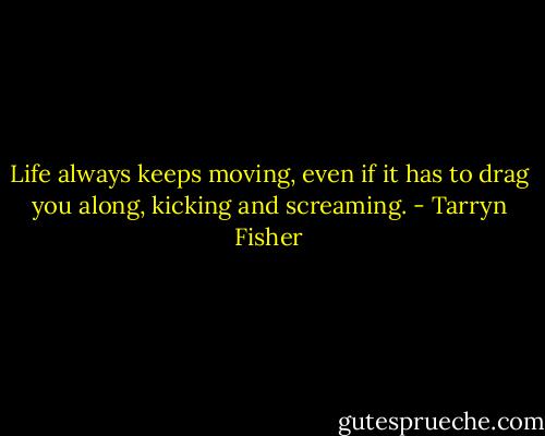 Life always keeps moving, even if it has to drag you along, kicking and screaming. - Tarryn Fisher