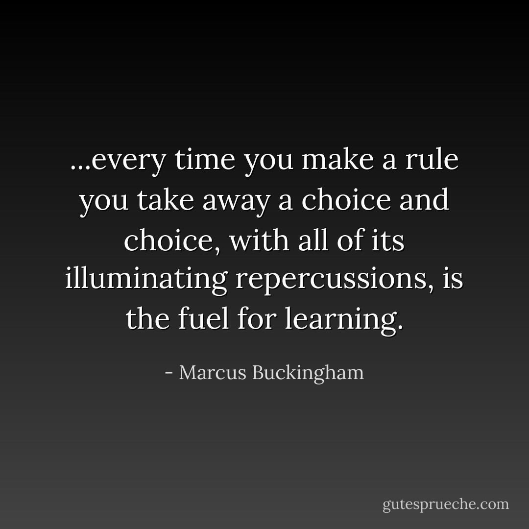 ...every time you make a rule you take away a choice and choice, with all of its illuminating repercussions, is the fuel for learning. - Marcus Buckingham