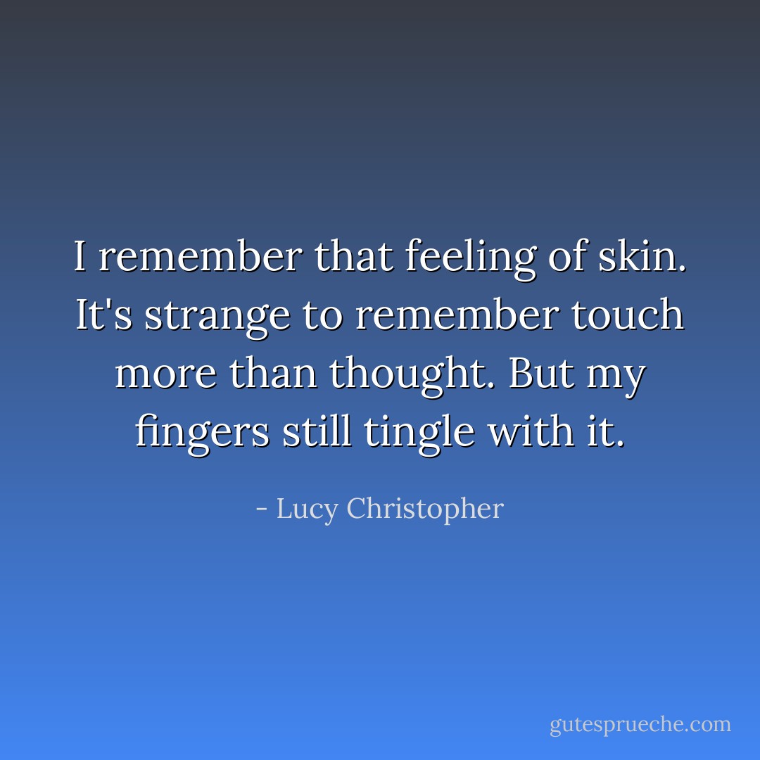 I remember that feeling of skin. It's<br />strange to remember touch more than thought. But my fingers<br />still tingle with it. - Lucy Christopher