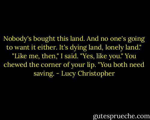 Nobody's bought this land. And no one's going to want it either. It's dying land, lonely land."<br />"Like me, then," I said.<br />"Yes, like you." You chewed the corner of your lip. "You both need saving. - Lucy Christopher