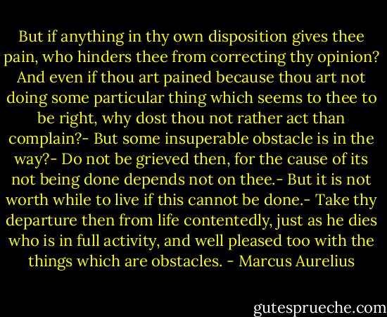 But if anything in thy own disposition<br />gives thee pain, who hinders thee from correcting thy opinion? And even if thou art pained because thou art not doing some particular thing which seems to thee to be right, why dost thou not rather act than complain?- But some insuperable obstacle is in the way?- Do not be grieved then, for the cause of its not being done depends not on thee.- But it is not worth while to live if this cannot be done.- Take thy departure then from life contentedly, just as he dies who is in full activity, and well pleased too with the things which are obstacles. - Marcus Aurelius